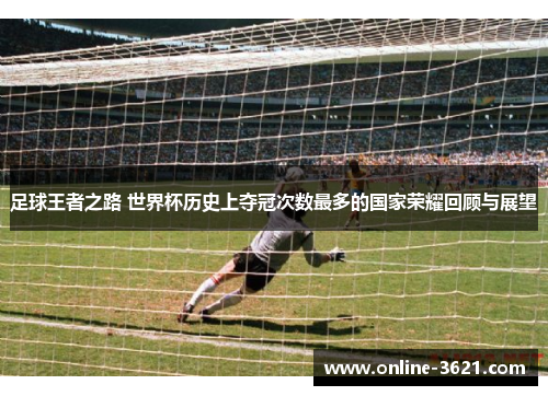 足球王者之路 世界杯历史上夺冠次数最多的国家荣耀回顾与展望