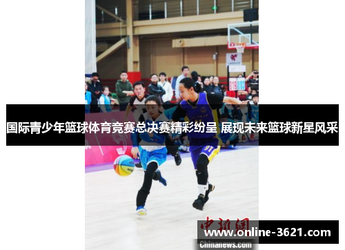 国际青少年篮球体育竞赛总决赛精彩纷呈 展现未来篮球新星风采