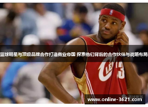 篮球明星与顶级品牌合作打造商业帝国 探索他们背后的合作伙伴与战略布局