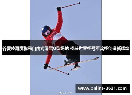 谷爱凌再度称霸自由式滑雪U型场地 揽获世界杯冠军奖杯创造新辉煌