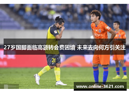 27岁国脚面临高额转会费困境 未来去向何方引关注
